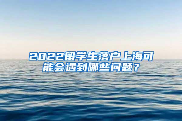 2022留学生落户上海可能会遇到哪些问题？