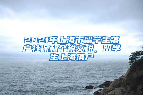 2021年上海市留学生落户社保和个税交税，留学生上海落户