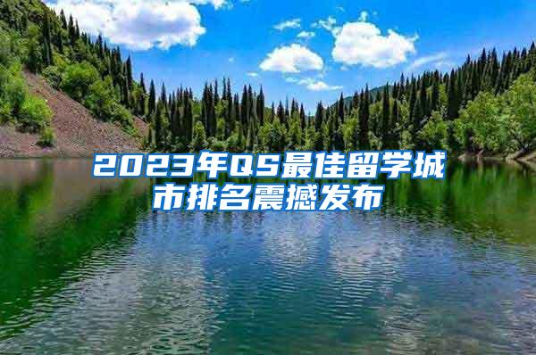 2023年QS最佳留学城市排名震撼发布