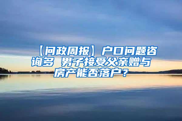 【问政周报】户口问题咨询多 男子接受父亲赠与房产能否落户？