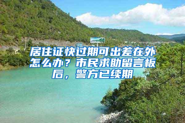 居住证快过期可出差在外怎么办？市民求助留言板后，警方已续期