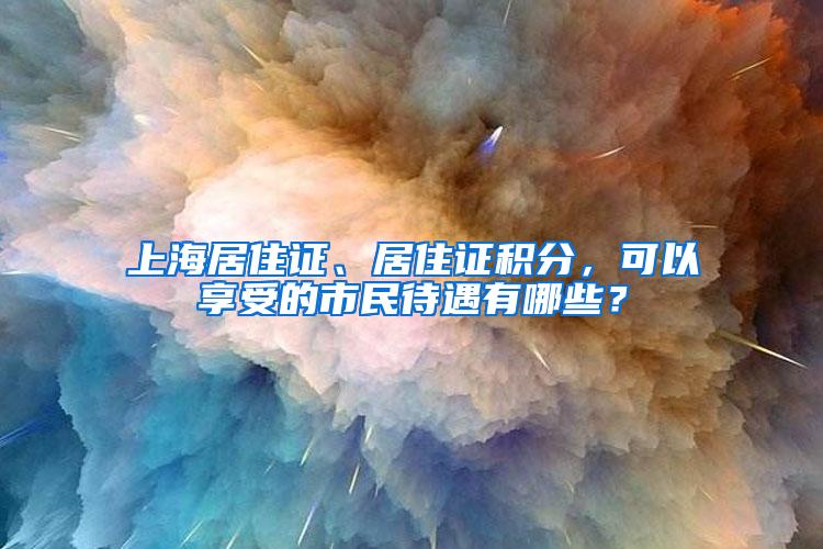 上海居住证、居住证积分，可以享受的市民待遇有哪些？