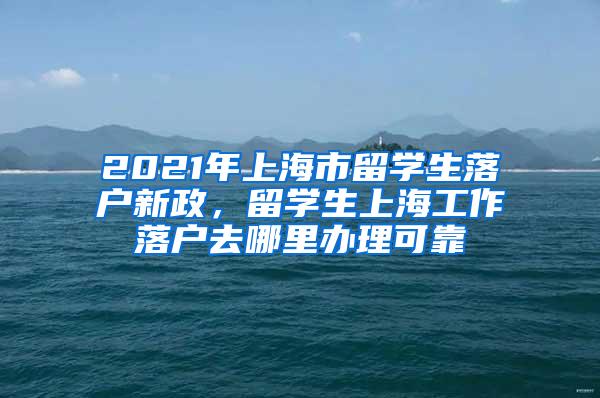 2021年上海市留学生落户新政，留学生上海工作落户去哪里办理可靠