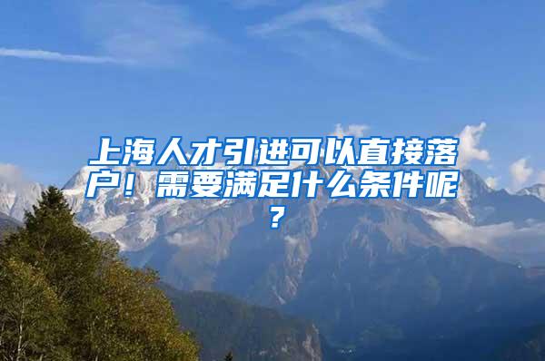 上海人才引进可以直接落户！需要满足什么条件呢？