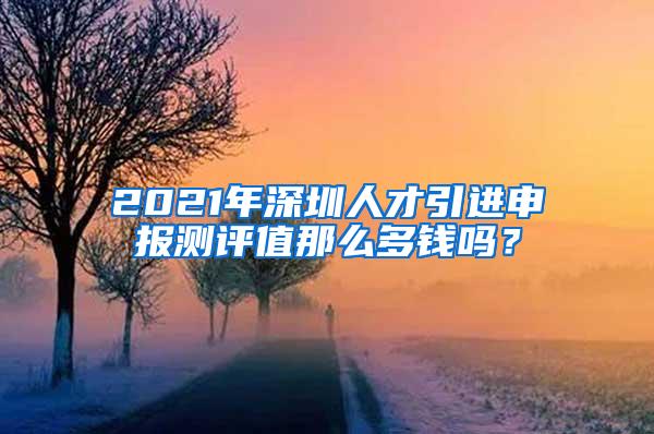2021年深圳人才引进申报测评值那么多钱吗？