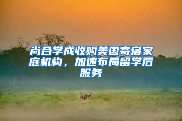 尚合学成收购美国寄宿家庭机构，加速布局留学后服务