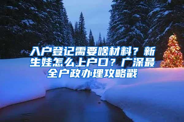 入户登记需要啥材料？新生娃怎么上户口？广深最全户政办理攻略戳