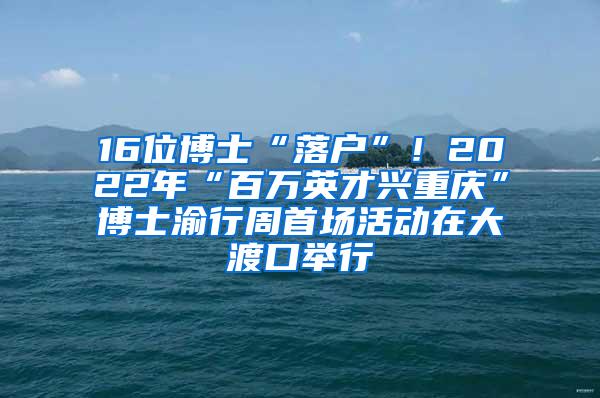 16位博士“落户”！2022年“百万英才兴重庆”博士渝行周首场活动在大渡口举行