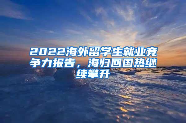 2022海外留学生就业竞争力报告，海归回国热继续攀升