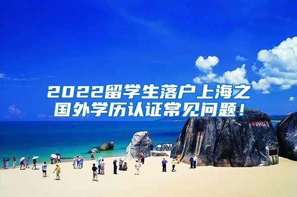 2022留学生落户上海之国外学历认证常见问题！