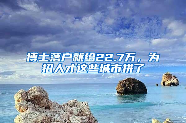 博士落户就给22.7万，为招人才这些城市拼了