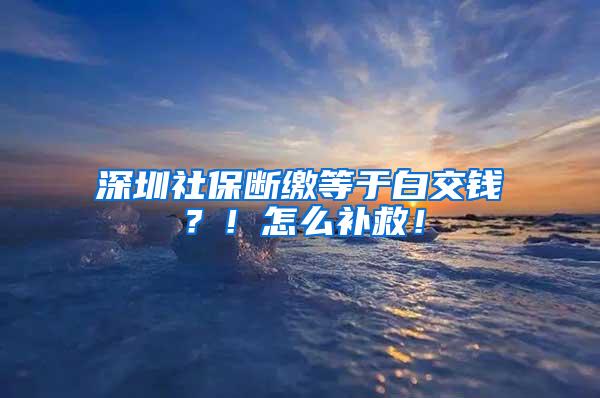 深圳社保断缴等于白交钱？！怎么补救！