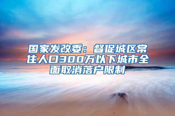 国家发改委：督促城区常住人口300万以下城市全面取消落户限制