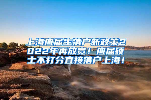 上海应届生落户新政策2022年再放宽！应届硕士不打分直接落户上海！