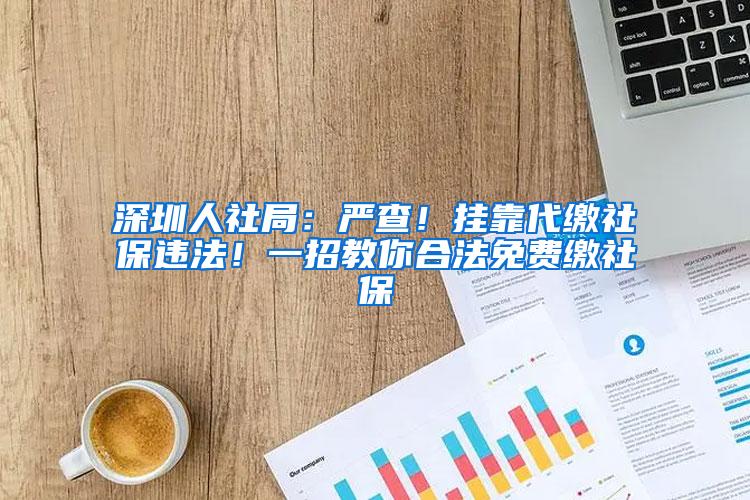 深圳人社局：严查！挂靠代缴社保违法！一招教你合法免费缴社保