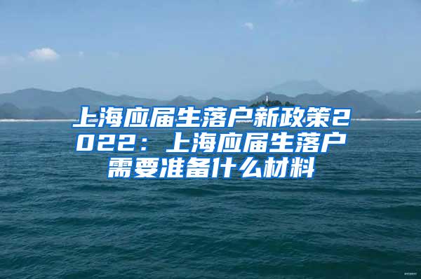 上海应届生落户新政策2022：上海应届生落户需要准备什么材料