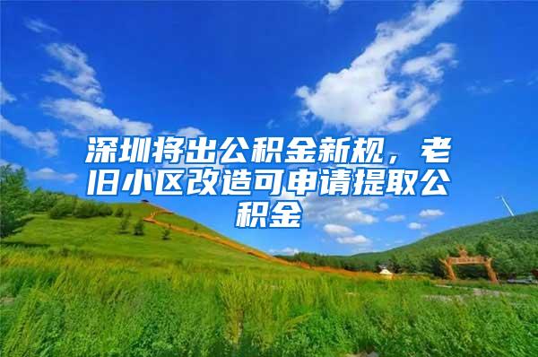 深圳将出公积金新规，老旧小区改造可申请提取公积金