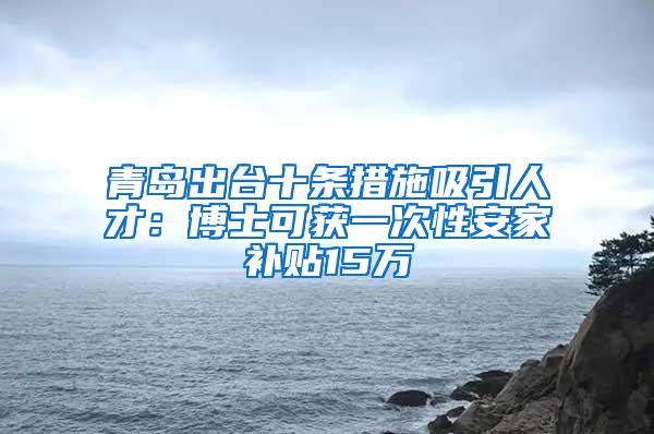 青岛出台十条措施吸引人才：博士可获一次性安家补贴15万