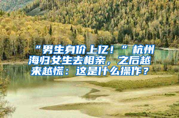 “男生身价上亿！”杭州海归女生去相亲，之后越来越慌：这是什么操作？
