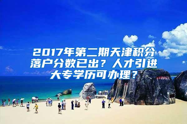 2017年第二期天津积分落户分数已出？人才引进大专学历可办理？