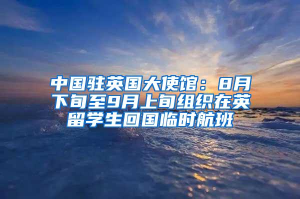 中国驻英国大使馆：8月下旬至9月上旬组织在英留学生回国临时航班