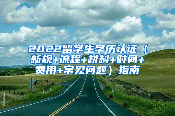 2022留学生学历认证（新规+流程+材料+时间+费用+常见问题）指南