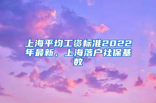 上海平均工资标准2022年最新，上海落户社保基数