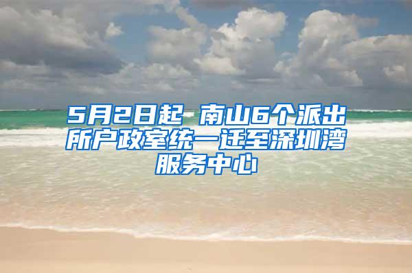 5月2日起 南山6个派出所户政室统一迁至深圳湾服务中心