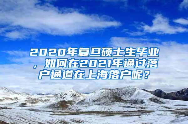 2020年复旦硕士生毕业，如何在2021年通过落户通道在上海落户呢？