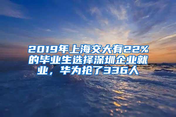 2019年上海交大有22%的毕业生选择深圳企业就业，华为抢了336人