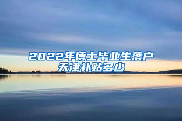 2022年博士毕业生落户天津补贴多少