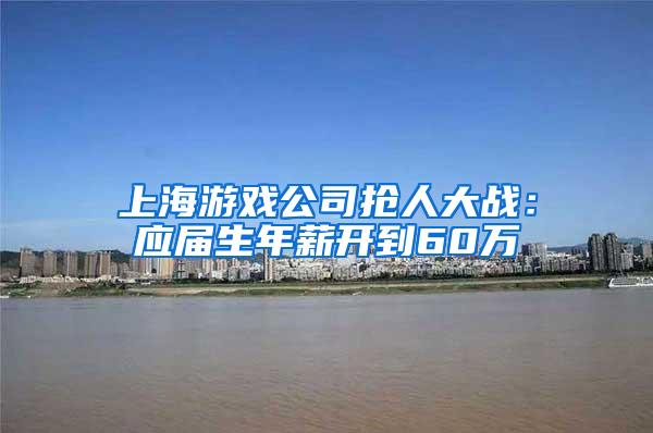 上海游戏公司抢人大战：应届生年薪开到60万