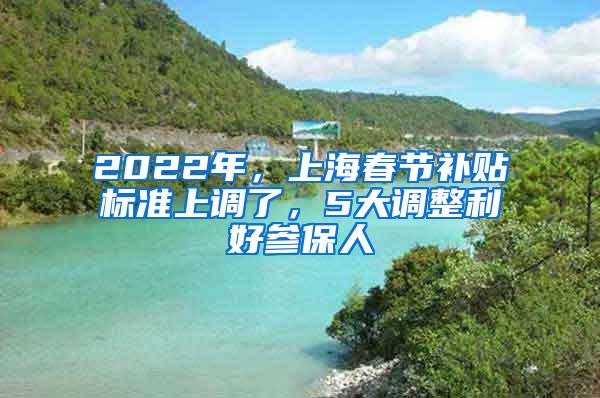 2022年，上海春节补贴标准上调了，5大调整利好参保人