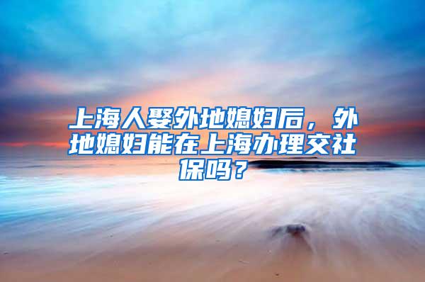 上海人娶外地媳妇后，外地媳妇能在上海办理交社保吗？