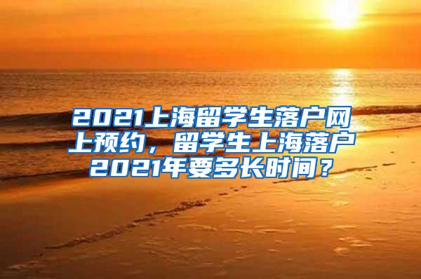 2021上海留学生落户网上预约，留学生上海落户2021年要多长时间？