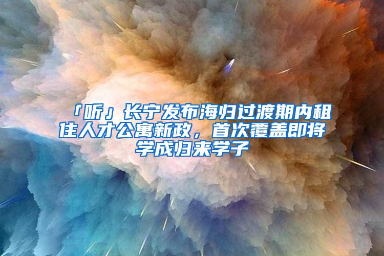 「听」长宁发布海归过渡期内租住人才公寓新政，首次覆盖即将学成归来学子