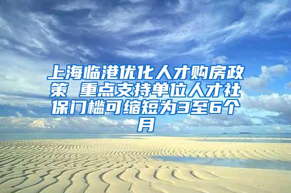 上海临港优化人才购房政策 重点支持单位人才社保门槛可缩短为3至6个月