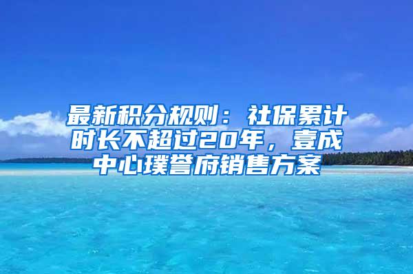 最新积分规则：社保累计时长不超过20年，壹成中心璞誉府销售方案