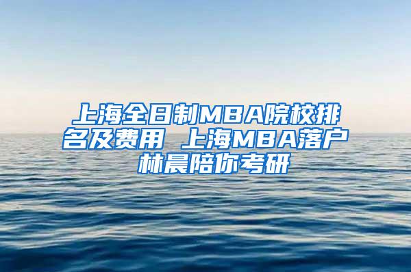 上海全日制MBA院校排名及费用 上海MBA落户 林晨陪你考研