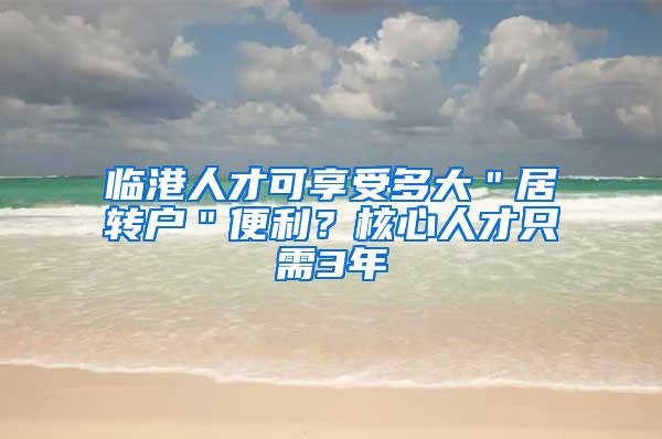 临港人才可享受多大＂居转户＂便利？核心人才只需3年