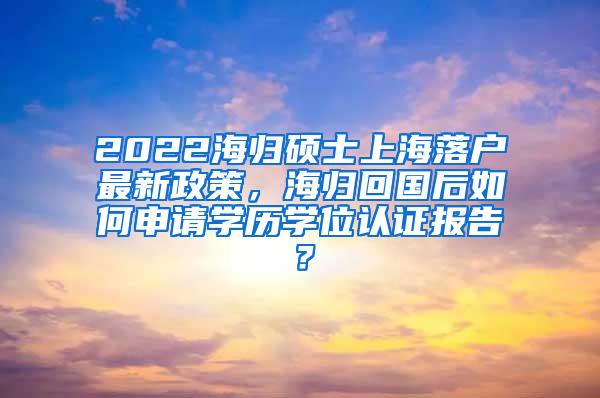 2022海归硕士上海落户最新政策，海归回国后如何申请学历学位认证报告？