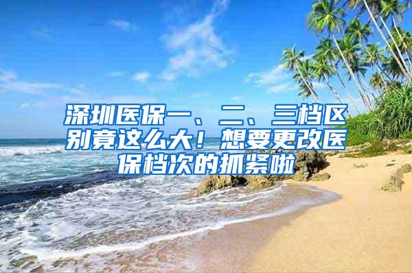 深圳医保一、二、三档区别竟这么大！想要更改医保档次的抓紧啦