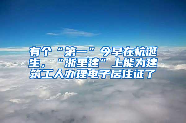 有个“第一”今早在杭诞生，“浙里建”上能为建筑工人办理电子居住证了