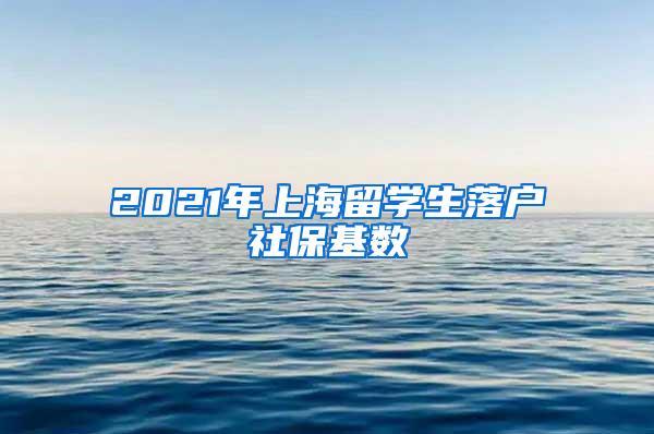 2021年上海留学生落户社保基数