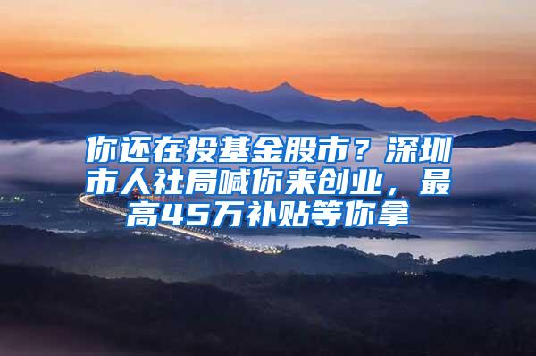 你还在投基金股市？深圳市人社局喊你来创业，最高45万补贴等你拿