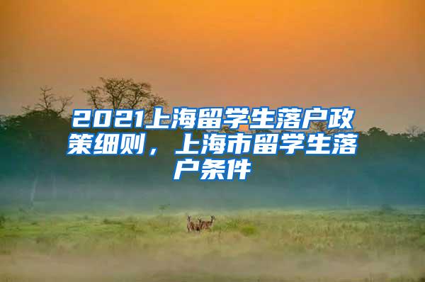 2021上海留学生落户政策细则，上海市留学生落户条件