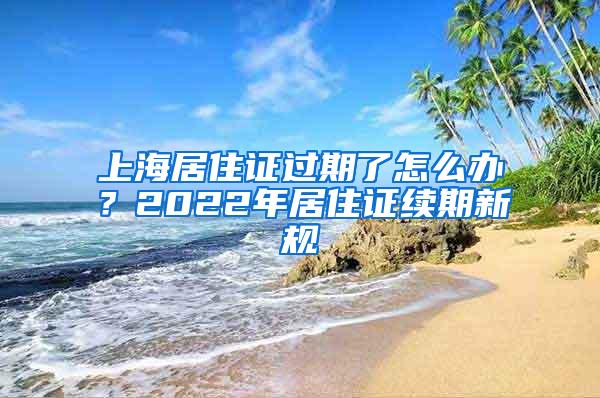 上海居住证过期了怎么办？2022年居住证续期新规