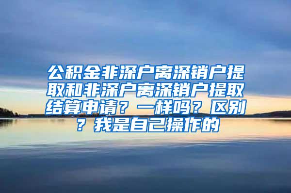 公积金非深户离深销户提取和非深户离深销户提取结算申请？一样吗？区别？我是自己操作的