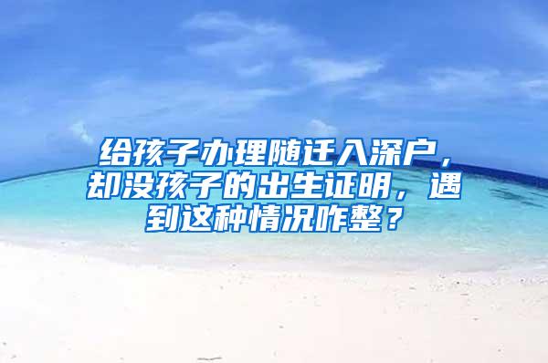 给孩子办理随迁入深户，却没孩子的出生证明，遇到这种情况咋整？