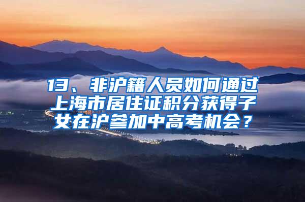 13、非沪籍人员如何通过上海市居住证积分获得子女在沪参加中高考机会？